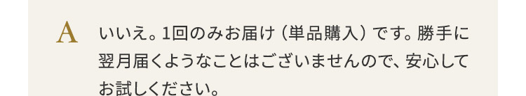 いいえ。1回のみお届け（単品購入）です。勝手に翌月届くようなことはございませんので、安心してお試しください。