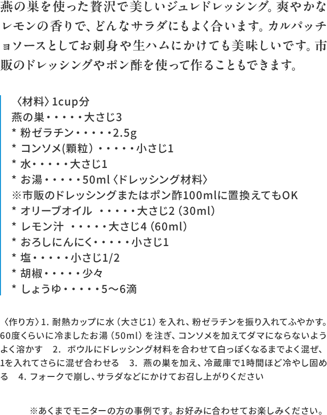 燕の巣を使った贅沢で美しいジュレドレッシング。爽やかなレモンの香りで、どんなサラダにもよく合います。カルパッチョソースとしてお
