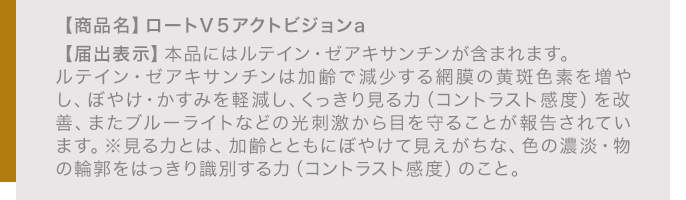 【商品名】ロートＶ５アクトビジョンa 【届出表示】本品にはルテイン・ゼアキサンチンが含まれます。ルテイン・ゼアキサンチンは加齢で減少する網膜の黄斑色素を増やし、ぼやけ・かすみを軽減し、くっきり見る力（コントラスト感度）を改善、またブルーライトなどの光刺激から目を守ることが報告されています。※見る力とは、加齢とともにぼやけて見えがちな、色の濃淡・物の輪郭をはっきり識別する力（コントラスト感度）のこと。