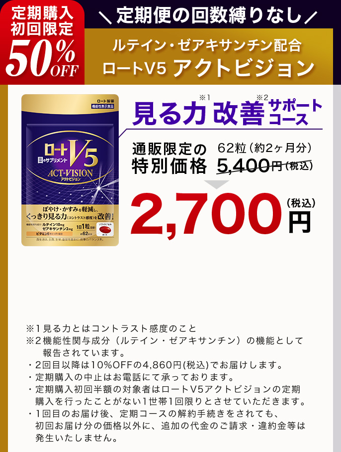 定期購入 初回限定50％OFF 定期便の回数縛りなし ルテイン・ゼアキサンチン配合 ロートV5 アクトビジョン 見る力※1改善※2サポートコース 通販限定の 62粒（約2ヶ月分）通常価格 5,400円（税込） 2,700円（税込）