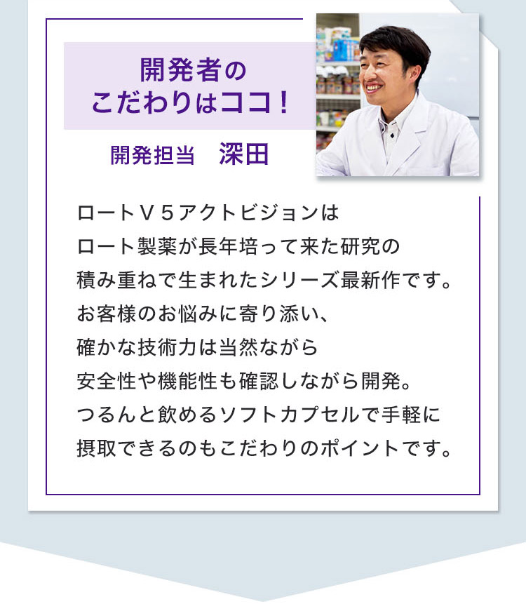 開発者のこだわりはココ！ 開発担当　深田 ロートＶ５アクトビジョンはロート製薬が長年培って来た研究の積み重ねで生まれたシリーズ最新作です。お客様のお悩みに寄り添い、確かな技術力は当然ながら安全性や機能性も確認しながら開発。つるんと飲めるソフトカプセルで手軽に摂取できるのもこだわりのポイントです。
